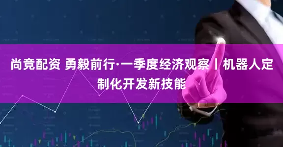 尚竞配资 勇毅前行·一季度经济观察丨机器人定制化开发新技能