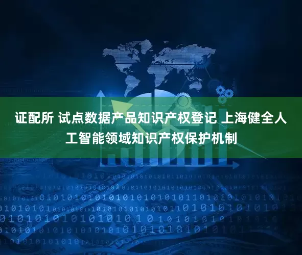 证配所 试点数据产品知识产权登记 上海健全人工智能领域知识产权保护机制