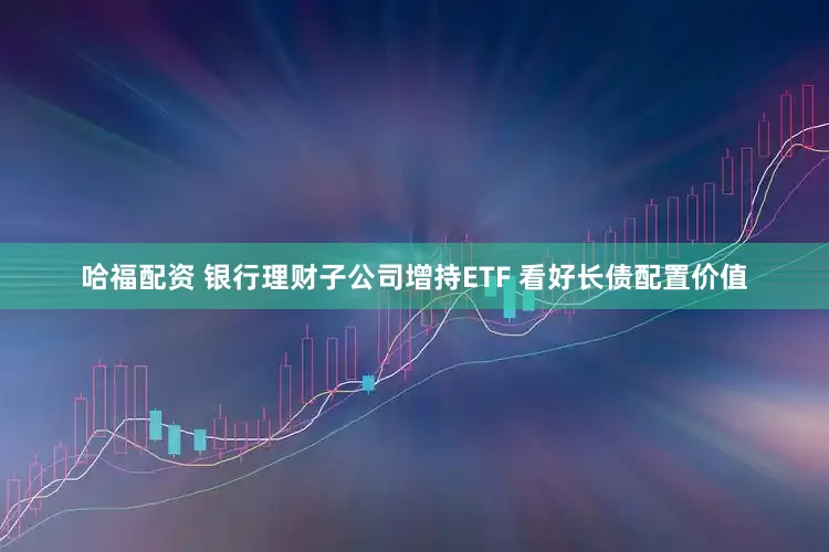 哈福配资 银行理财子公司增持ETF 看好长债配置价值