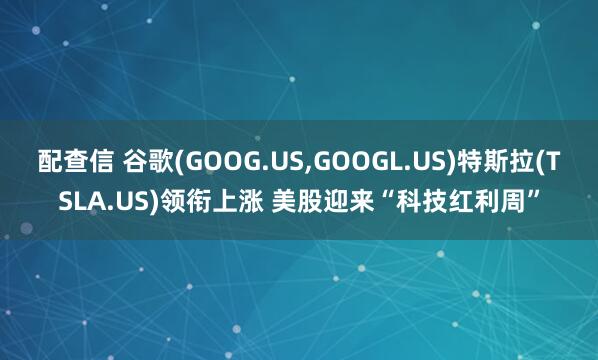 配查信 谷歌(GOOG.US,GOOGL.US)特斯拉(TSLA.US)领衔上涨 美股迎来“科技红利周”