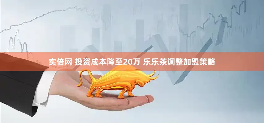 实倍网 投资成本降至20万 乐乐茶调整加盟策略