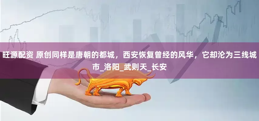 旺源配资 原创同样是唐朝的都城，西安恢复曾经的风华，它却沦为三线城市_洛阳_武则天_长安