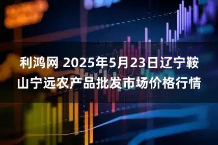 利鸿网 2025年5月23日辽宁鞍山宁远农产品批发市场价格行情