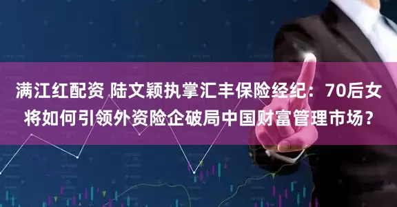 满江红配资 陆文颖执掌汇丰保险经纪：70后女将如何引领外资险企破局中国财富管理市场？