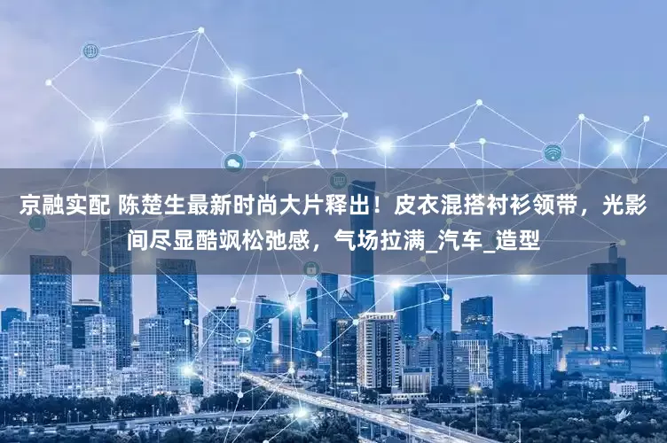 京融实配 陈楚生最新时尚大片释出！皮衣混搭衬衫领带，光影间尽显酷飒松弛感，气场拉满_汽车_造型