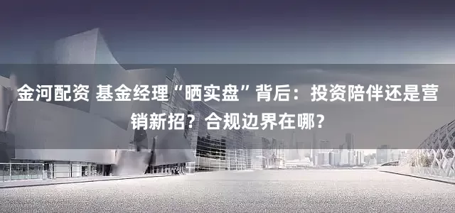 金河配资 基金经理“晒实盘”背后：投资陪伴还是营销新招？合规边界在哪？