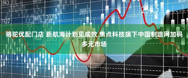 骆驼优配门店 新航海计划见成效 焦点科技旗下中国制造网加码多元市场
