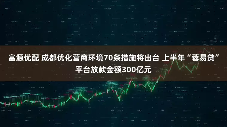 富源优配 成都优化营商环境70条措施将出台 上半年“蓉易贷”平台放款金额300亿元