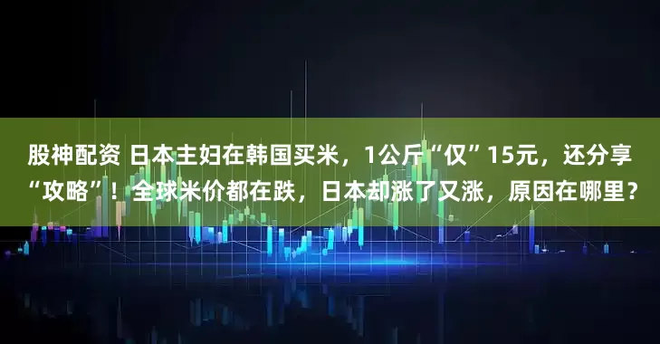 股神配资 日本主妇在韩国买米，1公斤“仅”15元，还分享“攻略”！全球米价都在跌，日本却涨了又涨，原因在哪里？